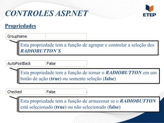 CONTROLES ASP.NET
Propriedades

Esta propriedade tem a função de agrupar e controlar a seleção dos
RADIOBUTTON´S

Esta propriedade tem a função de tornar o RADIOBUTTON em um
botão de ação (true) ou somente seleção (false)

Esta propriedade tem a função de armazenar se o RADIOBUTTON
está selecionado (true) ou não selecionado (false)

 