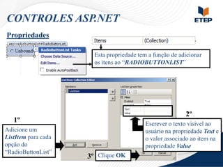 CONTROLES ASP.NET
Propriedades
Esta propriedade tem a função de adicionar
os itens ao “RADIOBUTTONLIST”

2º

1º
Adicione um
ListItem para cada
opção do
“RadioButtonList”

Escrever o texto visível ao
usuário na propriedade Text e
o valor associado ao item na
propriedade Value

3º Clique OK

 