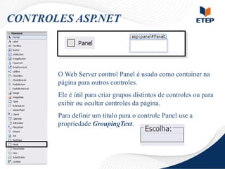 CONTROLES ASP.NET

O Web Server control Panel é usado como container na
página para outros controles.
Ele é útil para criar grupos distintos de controles ou para
exibir ou ocultar controles da página.
Para definir um título para o controle Panel use a
propriedade GroupingText.

 