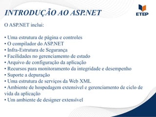 INTRODUÇÃO AO ASP.NET
O ASP.NET inclui:
• Uma estrutura de página e controles
• O compilador do ASP.NET
• Infra-Estrutura de Segurança
• Facilidades no gerenciamento de estado
• Arquivo de configuração da aplicação
• Recursos para monitoramento da integridade e desempenho
• Suporte a depuração
• Uma estrutura de serviços da Web XML
• Ambiente de hospedagem extensível e gerenciamento de ciclo de
vida da aplicação
• Um ambiente de designer extensível

 