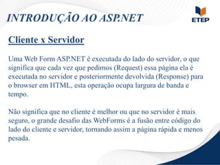 INTRODUÇÃO AO ASP.NET
Cliente x Servidor
Uma Web Form ASP.NET é executada do lado do servidor, o que
significa que cada vez que pedimos (Request) essa página ela é
executada no servidor e posteriormente devolvida (Response) para
o browser em HTML, esta operação ocupa largura de banda e
tempo.
Não significa que no cliente é melhor ou que no servidor é mais
seguro, o grande desafio das WebForms é a fusão entre código do
lado do cliente e servidor, tornando assim a página rápida e menos
pesada.

 