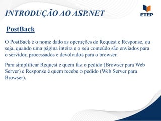 INTRODUÇÃO AO ASP.NET
PostBack
O PostBack é o nome dado as operações de Request e Response, ou
seja, quando uma página inteira e o seu conteúdo são enviados para
o servidor, processados e devolvidos para o browser.
Para simplificar Request é quem faz o pedido (Browser para Web
Server) e Response é quem recebe o pedido (Web Server para
Browser).

 