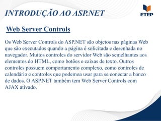 INTRODUÇÃO AO ASP.NET
Web Server Controls
Os Web Server Controls do ASP.NET são objetos nas páginas Web
que são executados quando a página é solicitada e desenhada no
navegador. Muitos controles do servidor Web são semelhantes aos
elementos do HTML, como botões e caixas de texto. Outros
controles possuem comportamento complexo, como controles de
calendário e controles que podemoa usar para se conectar a banco
de dados. O ASP.NET também tem Web Server Controls com
AJAX ativado.

 