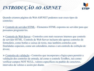 INTRODUÇÃO AO ASP.NET
Quando criamos páginas da Web ASP.NET podemos usar esses tipos de
controles:

 Controle de servidor HTML - Elementos HTML expostos no servidor para que
possamos programá-los.
 Controle de Web Server - Controles com mais recursos internos que controle
de servidor HTML. Controle de Web Server incluem não apenas controles de
formulário, como botões e caixas de texto, mas também controles com
finalidades especiais, como um calendário, menus e um controle de exibição de
árvore.
 Controles de validação - Controles que incorporam a lógica para permitir a
validação dos controles de entrada, tal como o controle TextBox, tais como:
verificar campos NOT NULL, valores específicos ou padrão de caracteres,
intervalos de valores e assim por diante.

 