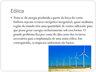 Eólica
 Trata-se da energia produzida a partir da força do vento.
Embora seja um recurso energético inesgotável, quase nenhuma
região do mundo têm uma quantidade de ventos suficiente para
que possa gerar energia exclusivamente sob essa forma. O
grande problema fica por conta do alto custo dos recursos
necessários para a implantação de uma usina eólica. Em
contrapartida, os impactos ambientais são baixos.
 