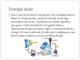 Energia solar
 Essa é uma das formas de energia que têm se popularizado no
Brasil.A energia gerada a partir do sol pode ser do tipo
fotovoltaica ou térmica.A primeira usa células específicas
para gerar o efeito fotoelétrico.A segunda utiliza o
aquecimento de água para gerar vapor e, consequentemente,
energia. Os custos ainda são elevados para a implantação, mas
houve muita evolução nessa área na última década.
 