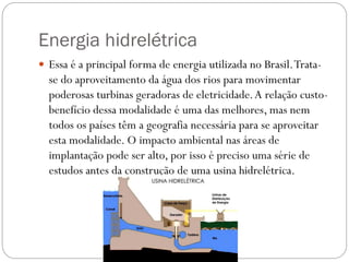 Energia hidrelétrica
 Essa é a principal forma de energia utilizada no Brasil.Trata-
se do aproveitamento da água dos rios para movimentar
poderosas turbinas geradoras de eletricidade.A relação custo-
benefício dessa modalidade é uma das melhores, mas nem
todos os países têm a geografia necessária para se aproveitar
esta modalidade. O impacto ambiental nas áreas de
implantação pode ser alto, por isso é preciso uma série de
estudos antes da construção de uma usina hidrelétrica.
 