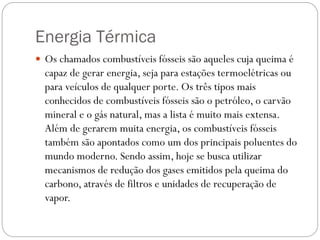 Energia Térmica
 Os chamados combustíveis fósseis são aqueles cuja queima é
capaz de gerar energia, seja para estações termoelétricas ou
para veículos de qualquer porte. Os três tipos mais
conhecidos de combustíveis fósseis são o petróleo, o carvão
mineral e o gás natural, mas a lista é muito mais extensa.
Além de gerarem muita energia, os combustíveis fósseis
também são apontados como um dos principais poluentes do
mundo moderno. Sendo assim, hoje se busca utilizar
mecanismos de redução dos gases emitidos pela queima do
carbono, através de filtros e unidades de recuperação de
vapor.
 