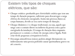 Existem três tipos de choques
elétricos, que são:
 Choque estático: produzido por eletricidade estática que tem um
tempo de duração pequeno, suficiente para descarregar a carga
elétrica do elemento energizado.Assim não provoca danos ao
corpo humano, devido ao seu curto tempo de duração.
 Choque dinâmico: é o choque tradicional, ou seja, aquele que
surge com o contato direto ou indireto da pessoa com a parte
energizada da instalação. O tempo de duração dura enquanto
permanecer o contato e a fonte de energia estiver ligada. Pode
criar desde pequenas a irreparáveis lesões.
 Descargas atmosféricas (raios): podem atingir diretamente ou
indiretamente uma pessoa podendo causar queimaduras graves ou
até a morte.
 