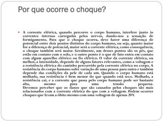 Por que ocorre o choque?
 A corrente elétrica, quando percorre o corpo humano, interfere junto às
correntes internas carregadas pelos nervos, dando-nos a sensação de
formigamento. Para que o choque ocorra, deve haver uma diferença de
potencial entre dois pontos distintos do corpo humano, ou seja, quanto maior
for a diferença de potencial, maior será a corrente elétrica, como consequência,
o choque também será maior. Geralmente, um desses pontos são os pés, que
estão em contato com o solo, e o outro ponto é o que de fato entra em contato
com algum aparelho elétrico ou fio elétrico. O valor da corrente elétrica, ou
melhor, a intensidade, depende de alguns fatores relevantes, como a voltagem e
a resistência elétrica do caminho percorrido pela corrente elétrica no corpo. A
resistência do corpo humano sofre variação de uma pessoa para outra e também
depende das condições da pele de cada um. Quando o corpo humano está
molhado, sua resistência é bem menor do que quando está seco. Molhado, a
resistência cai, e a corrente que passa pelo corpo humano pode ser bastante
alta, mesmo para uma tensão pequena.
Devemos perceber que os danos que são causados pelos choques são mais
relacionados com a corrente elétrica do que com a voltagem. Podem ocorrer
choques que levam a óbito mesmo com uma voltagem de apenas 20V.
 