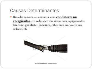 Causas Determinantes
 Uma das causas mais comuns é com condutores nu
energizados, em redes elétricas aéreas com equipamentos,
tais como guindastes, andaimes, cabos com avarias em sua
isolação, etc.
 