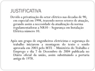 JUSTIFICATIVA
Devido a privatização do setor elétrico nas decadas de 90,
em especial em 1998, trazendo novos setores de atuação,
gerando assim a necessidade da atualização da norma
regulamentadoras a NR10 – Segurança em Instalaçào
Elétrica número 10.
Após um grupo de engenheiros eletricistas e segurança do
trabalho iniciarem a montagem do texto e sendo
aprovada em 2003 pelo MTE – Ministério do Trabalho e
Emprego e dia 7 de Dezembro de 2004 publicada no
Diário oficial da união, assim substituindo a portaria
antiga de 1978.
 