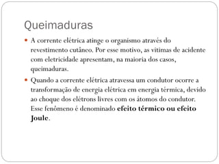 Queimaduras
 A corrente elétrica atinge o organismo através do
revestimento cutâneo. Por esse motivo, as vitimas de acidente
com eletricidade apresentam, na maioria dos casos,
queimaduras.
 Quando a corrente elétrica atravessa um condutor ocorre a
transformação de energia elétrica em energia térmica, devido
ao choque dos elétrons livres com os átomos do condutor.
Esse fenômeno é denominado efeito térmico ou efeito
Joule.
 