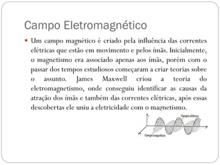 Campo Eletromagnético
 Um campo magnético é criado pela influência das correntes
elétricas que estão em movimento e pelos ímãs. Inicialmente,
o magnetismo era associado apenas aos ímãs, porém com o
passar dos tempos estudiosos começaram a criar teorias sobre
o assunto. James Maxwell criou a teoria do
eletromagnetismo, onde conseguiu identificar as causas da
atração dos ímãs e também das correntes elétricas, após essas
descobertas ele uniu a eletricidade com o magnetismo.
 