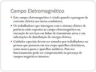Campo Eletromagnético
 Este campo eletromagnético é criado quando a passagem da
corrente elétrica nos meios condutores.
 Os trabalhadores que interagem com o sistema elétrico de
potência estão expostos ao campo eletromagnético na
execução de serviços em linhas de transmissão aérea e em
subestações de distribuição de energia elétrica.
 Cuidados especiais devem ser tomados por trabalhadores ou
pessoas que possuem em seu corpo aparelhos eletrônicos,
como marca-passo e aparelhos auditivos. Pois seu
funcionamento pode ser comprometido na presença de
campos magnéticos intensos.
 