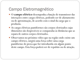 Campo Eletromagnético
 O campo elétrico desempenha a função de transmissor das
interações entre cargas elétricas, podendo ser de afastamento
ou de aproximação, de acordo com o sinal da carga que o
produziu.
 As cargas elétricas puntiformes são corpos eletrizados cujas
dimensões são desprezíveis se comparadas às distâncias que as
separa de outros corpos eletrizados.
 Observamos no próximo vídeo que na região onde existe um
campo elétrico, surgirá uma força sobre uma carga
puntiforme de prova que for introduzida em algum ponto
deste campo. Esta força poderá ser de repulsão ou de atração.
 