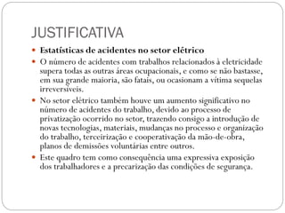 JUSTIFICATIVA
 Estatísticas de acidentes no setor elétrico
 O número de acidentes com trabalhos relacionados à eletricidade
supera todas as outras áreas ocupacionais, e como se não bastasse,
em sua grande maioria, são fatais, ou ocasionam a vítima sequelas
irreversíveis.
 No setor elétrico também houve um aumento significativo no
número de acidentes do trabalho, devido ao processo de
privatização ocorrido no setor, trazendo consigo a introdução de
novas tecnologias, materiais, mudanças no processo e organização
do trabalho, terceirização e cooperativação da mão-de-obra,
planos de demissões voluntárias entre outros.
 Este quadro tem como consequência uma expressiva exposição
dos trabalhadores e a precarização das condições de segurança.
 