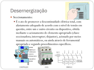 Desernergização
 Seccionamento:
 É o ato de promover a descontinuidade elétrica total, com
afastamento adequado de acordo com o nível de tensão em
questão, entre um e outro circuito ou dispositivo, obtida
mediante o acionamento de elemento apropriado (chave
seccionadora; interruptor; disjuntor), acionado por meios
manuais ou automáticos, ou ainda através de ferramental
apropriado e segundo procedimentos específicos.
 