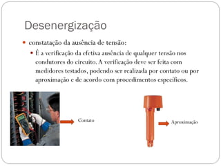 Desenergização
 constatação da ausência de tensão:
 É a verificação da efetiva ausência de qualquer tensão nos
condutores do circuito.A verificação deve ser feita com
medidores testados, podendo ser realizada por contato ou por
aproximação e de acordo com procedimentos específicos.
Contato Aproximação
 