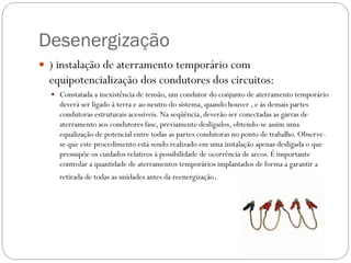 Desenergização
 ) instalação de aterramento temporário com
equipotencialização dos condutores dos circuitos:
 Constatada a inexistência de tensão, um condutor do conjunto de aterramento temporário
deverá ser ligado à terra e ao neutro do sistema, quando houver , e às demais partes
condutoras estruturais acessíveis. Na seqüência, deverão ser conectadas as garras de
aterramento aos condutores fase, previamente desligados, obtendo-se assim uma
equalização de potencial entre todas as partes condutoras no ponto de trabalho. Observe-
se que este procedimento está sendo realizado em uma instalação apenas desligada o que
pressupõe os cuidados relativos à possibilidade de ocorrência de arcos. É importante
controlar a quantidade de aterramentos temporários implantados de forma a garantir a
retirada de todas as unidades antes da reenergização.
 