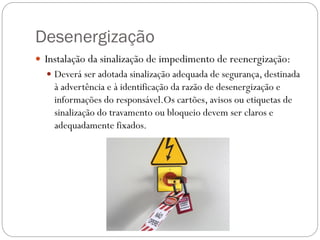 Desenergização
 Instalação da sinalização de impedimento de reenergização:
 Deverá ser adotada sinalização adequada de segurança, destinada
à advertência e à identificação da razão de desenergização e
informações do responsável.Os cartões, avisos ou etiquetas de
sinalização do travamento ou bloqueio devem ser claros e
adequadamente fixados.
 