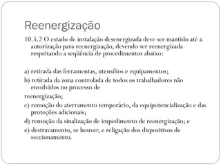 Reenergização
10.5.2 O estado de instalação desenergizada deve ser mantido até a
autorização para reenergização, devendo ser reenergizada
respeitando a seqüência de procedimentos abaixo:
a) retirada das ferramentas, utensílios e equipamentos;
b) retirada da zona controlada de todos os trabalhadores não
envolvidos no processo de
reenergização;
c) remoção do aterramento temporário, da equipotencialização e das
proteções adicionais;
d) remoção da sinalização de impedimento de reenergização; e
e) destravamento, se houver, e religação dos dispositivos de
seccionamento.
 