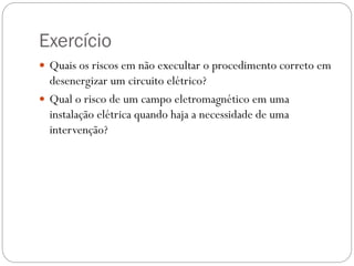 Exercício
 Quais os riscos em não execultar o procedimento correto em
desenergizar um circuito elétrico?
 Qual o risco de um campo eletromagnético em uma
instalação elétrica quando haja a necessidade de uma
intervenção?
 