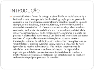 INTRODUÇÃO
 A eletricidade é a forma de energia mais utilizada na sociedade atual; a
facilidade em ser transportada dos locais de geração para os pontos de
consumo e sua transformação normalmente simples em outros tipos de
energia, como mecânica, luminosa, térmica, muito contribui para o
desenvolvimento industrial. Com características adequadas à moderna
economia, facilmente disponibilizada aos consumidores, a eletricidade
sob certas circunstâncias, pode comprometer a segurança e a saúde das
pessoas.A eletricidade não é vista, é um fenômeno que escapa aos nossos
sentidos, só se percebem suas manifestações exteriores, como a
iluminação, sistemas de calefação, entre outros. Em conseqüência dessa
“invisibilidade”, a pessoa é, muitas vezes, exposta a situações de risco
ignoradas ou mesmo subestimadas. Não se trata simplesmente de
atividades de treinamento, mas desenvolvimento de capacidades
especiais que o habilitem a analisar o contexto da função e aplicar a
melhor técnica de execução em função das características de local, de
ambiente e do próprio processo de trabalho.
 