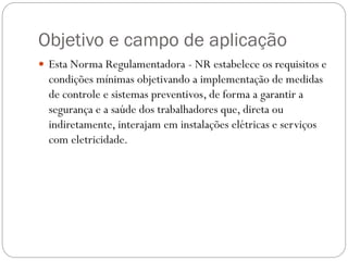 Objetivo e campo de aplicação
 Esta Norma Regulamentadora - NR estabelece os requisitos e
condições mínimas objetivando a implementação de medidas
de controle e sistemas preventivos, de forma a garantir a
segurança e a saúde dos trabalhadores que, direta ou
indiretamente, interajam em instalações elétricas e serviços
com eletricidade.
 