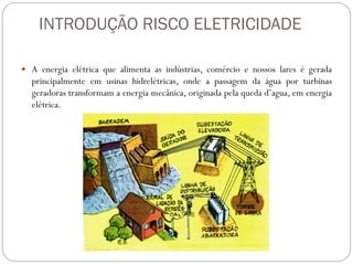 INTRODUÇÃO RISCO ELETRICIDADE
 A energia elétrica que alimenta as indústrias, comércio e nossos lares é gerada
principalmente em usinas hidrelétricas, onde a passagem da água por turbinas
geradoras transformam a energia mecânica, originada pela queda d’agua, em energia
elétrica.
 
