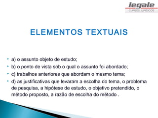 ELEMENTOS TEXTUAIS


   a) o assunto objeto de estudo;
   b) o ponto de vista sob o qual o assunto foi abordado;
   c) trabalhos anteriores que abordam o mesmo tema;
   d) as justificativas que levaram a escolha do tema, o problema
    de pesquisa, a hipótese de estudo, o objetivo pretendido, o
    método proposto, a razão de escolha do método .
 