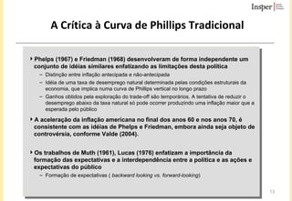 A Crítica à Curva de Phillips Tradicional Phelps (1967) e Friedman (1968) desenvolveram de forma independente um conjunto de idéias similares enfatizando as limitações desta política Distinção entre inflação antecipada e não-antecipada Idéia de uma taxa de desemprego natural determinada pelas condições estruturais da economia, que implica numa curva de Phillips vertical no longo prazo Ganhos obtidos pela exploração do trade-off são temporários. A tentativa de reduzir o desemprego abaixo da taxa natural só pode ocorrer produzindo uma inflação maior que a esperada pelo público A aceleração da inflação americana no final dos anos 60 e nos anos 70, é consistente com as idéias de Phelps e Friedman, embora ainda seja objeto de controvérsia, conforme Valde (2004). Os trabalhos de Muth (1961), Lucas (1976) enfatizam a importância da formação das expectativas e a interdependência entre a política e as ações e expectativas do público Formação de expectativas (  backward looking vs. forward-looking ) 