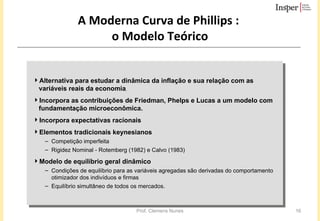 A Moderna Curva de Phillips  :  o Modelo Teórico Alternativa para estudar a dinâmica da inflação e sua relação com as variáveis reais da economia ,  Incorpora as contribuições de Friedman, Phelps e Lucas a um modelo com fundamentação microeconômica.  Incorpora expectativas racionais Elementos tradicionais keynesianos Competição imperfeita Rigidez Nominal -  Rotemberg (1982) e Calvo (1983)   Modelo de equilíbrio geral dinâmico   Condições de equilíbrio para as variáveis agregadas são derivadas do comportamento otimizador dos indivíduos e firmas  Equilíbrio simultâneo de todos os mercados.  