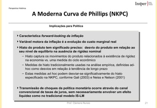 A Moderna Curva de Phillips (NKPC) Característica  forward-looking da inflação   Variável motora da inflação é a evolução do custo marginal real  Hiato do produto tem significado preciso:  desvio do produto em relação ao seu nível de equilíbrio na ausência de rigidez nominal Hiato captura os movimentos do produto relacionados à existência de rigidez na economia  vs.  uma medida do ciclo econômico   Medidas de hiato tradicionalmente usadas na análise empírica, definidas ad-hoc como desvios em relação à tendência de longo prazo Estas medidas  ad hoc  podem desviar-se significativamente do hiato especificado na NKPC, conforme Gali (2003) e Neiss e Nelson (2001) Transmissão de choques da política monetária ocorre através do canal convencional de taxas de juros, sem necessariamente envolver um efeito liquidez como no tradicional modelo IS-LM Implicações para Política Perspectiva Histórica 