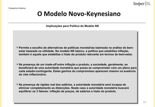 O Modelo Novo-Keynesiano Permite a escolha de alternativas de políticas monetárias lastreada na análise de bem-estar baseada na utilidade. No modelo NK básico, a política que estabiliza inflação, também é aquela que estabiliza o hiato do produto relevante em termos de bem-estar.   Na presença de um  trade-off  entre inflação e produto, a sociedade, geralmente, se beneficiará de uma autoridade monetária que possa se comprometer com um plano para cada estado-contingente. Estes ganhos do compromisso aparecem mesmo na ausência do viés inflacionário. Na presença de rigidez real dos salários, a autoridade monetária será incapaz de eliminar completamente as distorções. Neste caso a autoridade monetária buscará equilibrar os 3 fatores: inflação de preços, de salários e hiato do produto. Implicações para Política do Modelo NK Perspectiva Histórica 