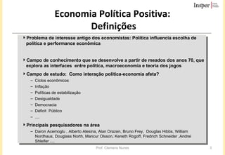 Economia Política Positiva:  Definições Problema de interesse antigo dos economistas: Política influencia escolha de política e performance econômica  Campo de conhecimento que se desenvolve a partir de meados dos anos 70, que explora as interfaces  entre política, macroeconomia e teoria dos jogos Campo de estudo:  Como interação política-economia afeta?  Ciclos econômicos Inflação Políticas de estabilização Desigualdade Democracia Déficit  Público .... Principais pesquisadores na área Daron Acemoglu , Alberto Alesina, Alan Drazen, Bruno Frey,  Douglas Hibbs, William Nordhaus, Douglass North, Mancur Olsson, Keneth Rogoff, Fredrich Schneider ,Andrei Shleifer .... 