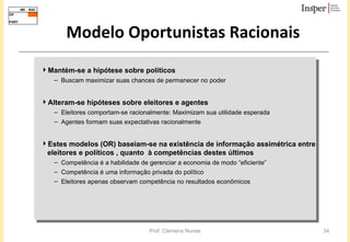 Mantém-se a hipótese sobre políticos  Buscam maximizar suas chances de permanecer no poder Alteram-se hipóteses sobre eleitores e agentes Eleitores comportam-se racionalmente: Maximizam sua utilidade esperada Agentes formam suas expectativas racionalmente Estes modelos (OR) baseiam-se na existência de informação assimétrica entre eleitores e políticos , quanto  à competências destes últimos Competência é a habilidade de gerenciar a economia de modo “eficiente” Competência é uma informação privada do político Eleitores apenas observam competência no resultados econômicos Modelo Oportunistas Racionais 