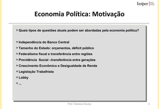Economia Política: Motivação Quais tipos de questões atuais podem ser abordadas pela economia política?  Independência do Banco Central Tamanho do Estado: orçamentos, déficit público  Federalismo fiscal e transferência entre regiões Previdência  Social –transferência entre gerações Crescimento Econômico e Desigualdade de Renda  Legislação Trabalhista Lobby ... 