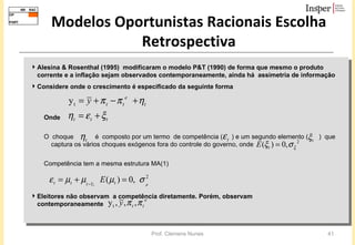 Modelos Oportunistas Racionais Escolha Retrospectiva Alesina & Rosenthal (1995)  modificaram o modelo P&T (1990) de forma que mesmo o produto corrente e a inflação sejam observados contemporaneamente, ainda há  assimetria de informação Considere onde o crescimento é especificado da seguinte forma Onde O  choque  é  composto por um termo  de competência (  ) e um segundo elemento (  )  que captura os vários choques exógenos fora do controle do governo, onde  Competência tem a mesma estrutura MA(1)  Eleitores não observam  a competência diretamente. Porém, observam  contemporaneamente 