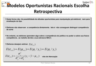 Modelos Oportunistas Racionais Escolha Retrospectiva Desta forma não, há possibilidade de atitudes oportunistas para manipulação pré-eleitoral,  nem para sinalização do tipo Eleitores não observam  a competência diretamente.  Isto é  não conseguem distinguir competência de sorte No entanto, os eleitores aprendem algo sobre a competência do político no poder e sobre sua futura competência , se reeleito devido a sua estrutura MA(1)  Eleitores desejam estimar  viés de Atenuação 
