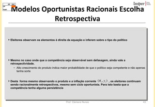 Modelos Oportunistas Racionais Escolha Retrospectiva Eleitores observam os elementos à direita da equação e inferem sobre o tipo do político  Mesmo no caso onde que a competência seja observável sem defasagem, ainda vale a retrospectividade.  Alto crescimento do produto indica maior probabilidade de que o político seja competente e não apenas tenha sorte  Desta  forma mesmo observando o produto e a inflação corrente  , os eleitores continuam sendo racionalmente retrospectivos, mesmo sem ciclo oportunista. Para isto basta que a competência tenha alguma persistência 