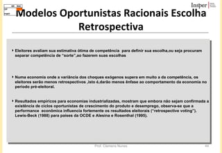 Modelos Oportunistas Racionais Escolha Retrospectiva Eleitores avaliam sua estimativa ótima de competência  para definir sua escolha,ou seja procuram separar competência de “sorte”,ao fazerem suas escolhas Numa economia onde a variância dos choques exógenos supera em muito a da competência, os eleitores serão menos retrospectivos ,isto é,darão menos ênfase ao comportamento da economia no período pré-eleitoral.  Resultados empíricos para economias industrializadas, mostram que embora não sejam confirmada a existência de ciclos oportunistas de crescimento do produto e desemprego, observa-se que a performance  econômica influencia fortemente os resultados eleitorais (“retrospective voting”).  Lewis-Beck (1988) para países da OCDE e Alesina e Rosenthal (1995). 