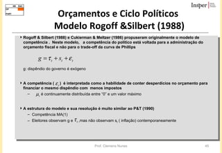 Orçamentos e Ciclo Políticos  Modelo Rogoff &Silbert (1988) Rogoff & Silbert (1988) e Cukierman & Meltzer (1986) propuseram originalmente o modelo de competência .  Neste modelo,  a competência do político está voltada para a administração do orçamento fiscal e não para o trade-off da curva de Phillips g: dispêndio do governo é exógeno A competência (  )  é interpretada como a habilidade de conter desperdícios no orçamento para financiar o mesmo dispêndio com  menos impostos é continuamente distribuída entre “0” e um valor máximo A estrutura do modelo e sua resolução é muito similar ao P&T (1990) Competência MA(1) Eleitores observam g e  ,mas não observam s t  ( inflação) contemporaneamente 