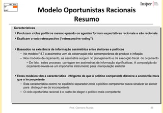 Modelo Oportunistas Racionais Resumo Características Produzem ciclos políticos mesmo quando os agentes formam expectativas racionais e são racionais Explicam o voto retrospectivo (“ retrospective voting”) Baseados na existência de informação assimétrica entre eleitores e políticos  No   modelo P&T a assimetria vem da observação não contemporânea de produto e inflação Nos modelos de orçamento, as assimetria surgem do planejamento e da execução fiscal  do orçamento De fato,  estes processo  carregam em assimetrias de informação significativas. A composição do orçamento revela-se um importante instrumento para  manipulação eleitoral Estes modelos têm a característica  intrigante de que o político competente distorce a economia mais que o incompetente  Esta característica ocorre no equilíbrio separador,onde o político competente busca sinalizar ao eleitor para  distinguir-se do incompetente  O ciclo oportunista racional é o custo de eleger o político mais competente 