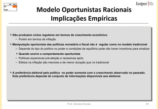 Modelo Oportunistas Racionais Implicações Empíricas Não produzem ciclos regulares em termos de crescimento econômico Porém em termos de inflação Manipulação oportunista das políticas monetária e fiscal não é  regular como no modelo tradicional Depende do tipo do político no poder e condições de equilíbrio pode não haver incentivos para sinalizar Quando ocorre o comportamento oportunista Políticas expansivas pré-eleição e recessivas após. Efeitos na inflação são menores e de menor duração que no tradicional  A preferência eleitoral pelo político  no poder aumenta com o crescimento observado no passado. Esta preferência depende do conjunto de informações disponíveis aos eleitores  