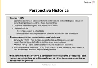 Perspectiva Histórica Keynes (1937) Economias de Mercado são inerentemente instáveis.Esta  instabilidade pode e deve ser corrigida por políticas monetária e fiscal discricionárias Governo é elemento exógeno ao fluxo circular da renda  Hipótese implícita: Governos desejam  a estabilidade Políticos eleitos adotam políticas que objetivam maximizar o bem estar social Diversos economistas contestaram essas hipóteses Schumpeter (1939) – Nas democracias capitalistas , políticos competem por votos,influenciando na definição de políticas e nos seus resultados  AKerman (1947) – ciclos eleitorais contribuem para instabilidade econômica Mais recentemente...Buchanan (1978). Políticos em busca de dividendos eleitorais leva a uma assimetria na aplicação de políticas keynesianas .... Na Economia Política Positiva, o comportamento do governo é endógeno ( pelo menos, parcialmente) e as políticas refletem os vários interesses presentes na sociedade e no governo. 