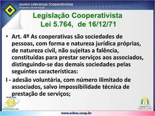Art. 4º Lei 5.764/71Art. 4º As cooperativas são sociedades de pessoas, com forma e natureza jurídica próprias, de natureza civil, não sujeitas a falência, constituídas para prestar serviços aos associados, distinguindo-se das demais sociedades pelas seguintes características:I - adesão voluntária, com número ilimitado de associados, salvo impossibilidade técnica de prestação de serviços;II - variabilidade do capital social representado por quotas-partes;III - limitação do número de quotas-partes do capital para cada associado, facultado, porém, o estabelecimento de critérios de proporcionalidade, se assim for mais adequado para o cumprimento dos objetivos sociais;
