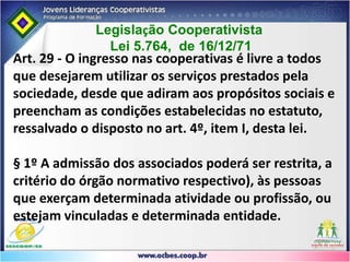 Art. 4º Lei 5.764/71IV - incessibilidade das quotas-partes do capital a terceiros, estranhos à sociedade;V - singularidade de voto, podendo as cooperativas centrais, federações e confederações de cooperativas, com exceção das que exerçam atividade de crédito, optar pelo critério da proporcionalidade;VI - quorum para o funcionamento e deliberação da Assembléia Geral baseado no número de associados e não no capital;VII - retorno das sobras líquidas do exercício, proporcionalmente às operações realizadas pelo associado, salvo deliberação em contrário da Assembléia Geral;