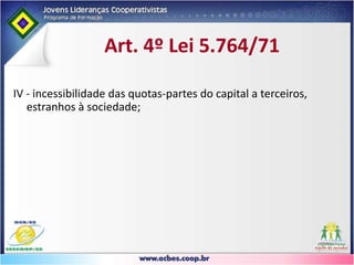 Legislação CooperativistaLei 5.764,  de 16/12/71Artigo 35 - A exclusão do associado será feita:I. Por dissolução da pessoa jurídica;II. Por morte da pessoa física;III. Por incapacidade civil não suprida;IV. Por deixar de atender aos requisitos estatutários de ingresso ou permanência na cooperativa.