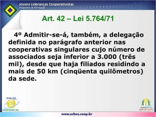Legislação CooperativistaArt. 40 - Nas Assembléias Gerais o quorum de instalação será o seguinte:I. 2/3 (dois terços) do número de associados, em  primeira convocação;II. Metade mais 01 (um) dos associados, em segunda convocação;III. Mínimo de 10 (dez) associados na terceira  convocação, ressalvado o caso de cooperativas centrais e federações  e confederações de cooperativas, que se instalarão com qualquer número.
